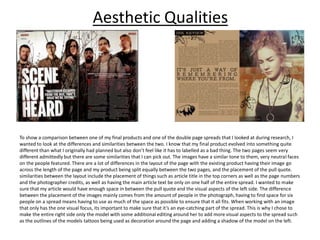 Aesthetic Qualities
To show a comparison between one of my final products and one of the double page spreads that I looked at during research, I
wanted to look at the differences and similarities between the two. I know that my final product evolved into something quite
different than what I originally had planned but also don’t feel like it has to labelled as a bad thing. The two pages seem very
different admittedly but there are some similarities that I can pick out. The images have a similar tone to them, very neutral faces
on the people featured. There are a lot of differences in the layout of the page with the existing product having their image go
across the length of the page and my product being split equally between the two pages, and the placement of the pull quote.
similarities between the layout include the placement of things such as article title in the top corners as well as the page numbers
and the photographer credits, as well as having the main article text be only on one half of the entire spread. I wanted to make
sure that my article would have enough space in between the pull quote and the visual aspects of the left side. The difference
between the placement of the images mainly comes from the amount of people in the photograph, having to find space for six
people on a spread means having to use as much of the space as possible to ensure that it all fits. When working with an image
that only has the one visual focus, its important to make sure that it’s an eye-catching part of the spread. This is why I chose to
make the entire right side only the model with some additional editing around her to add more visual aspects to the spread such
as the outlines of the models tattoos being used as decoration around the page and adding a shadow of the model on the left.
 