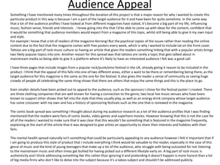 Audience Appeal
Something I have mentioned many times throughout the duration of this project is that a major reason for why I wanted to create this
particular product in this way is because I am a part of the target audience for it and have been for quite sometime. In the same way
that a lot of the audience profiles I have looked at from different magazines have stated, it's become a big part of my life, influencing
music, fashion sense, friends and interests . I knew going into this that I'd be able to come up with ideas for the content, confident that
it would be something that audience members would expect from a magazine of this topic, whilst still being able to give it my own input
and style.
For example I know that a lot of readers of the magazine Kerrang! But the psychical copies of the issues rather than reading the online
content due to the fact that the magazine comes with free posters every week, which is why I wanted to include tat on the front cover.
Tattoos are a big part of rock music culture so having an article that gives the readers something linking that with a popular artists brings
two likely popular topics into one. Another reason for this spread was that tattoos are rarely a topic that gets talked about in
mainstream media so being able to give it a platform where it's likely to have an interested audience I felt was a good call.
I have three pages that include images from a popular rock/punk/emo festival in the UK, already giving it reason to be included in the
product. I think that the appeal of this falls into one of two different areas, either a want to be there or remembering being there, as the
target audience for this magazine is the same as the one for the festival. It also gives the reader a sense of community as seeing huge
crowds of people all celebrating the same thing shows that there are others that enjoy the same things and this is the place to go.
Even smaller details have been picked out to appeal to the audience, such as the sponsors I chose for the festival poster I created. There
are three clothing companies that are well known for having a connection to the genre, two local live music venues who have been
known to support other shows that fall into the style that they usually play, as well as an energy drink company whose target audience
has some crossover with my own and has a history of sponsoring festivals such as the one that is reviewed in the magazine.
The comic book spread was something I thought about during my audience research as a lot of the audience profiles that I was finding
mentioned that the readers were fans of comic books, video games and superhero movies. However knowing that this is not the case for
all of the readers I wanted to make sure that it was clear that this wouldn’t be something that is featured in the magazine frequently,
explaining at the start of the article that it was designed to give artists an opportunity to share their interests and hobbies with their
fans.
The mental health spread naturally isn't something that could be particularly appealing to any audience however I felt it important that if
I am going to produce this style of product that I include everything I think would be valuable to the reader, especially in the case of this
genre of music and the kind of young teenagers that make up a lot of the audience, who struggle with being outcasted for not listening
to the mainstream music and often times get bullied for having picked out a different lifestyle early on. A big part of rock music is
authenticity and I think addressing something like this rather than ignoring it and pretending it doesn't happen is more honest than a lot
of big media firms who don't like to delve into the subject because it's a taboo subject and shouldn’t be addressed publicly.
 
