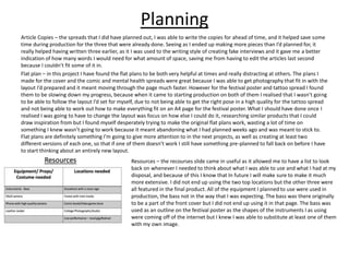 Planning
Article Copies – the spreads that I did have planned out, I was able to write the copies for ahead of time, and it helped save some
time during production for the three that were already done. Seeing as I ended up making more pieces than I’d planned for, it
really helped having written three earlier, as it I was used to the writing style of creating fake interviews and it gave me a better
indication of how many words I would need for what amount of space, saving me from having to edit the articles last second
because I couldn’t fit some of it in.
Flat plan – in this project I have found the flat plans to be both very helpful at times and really distracting at others. The plans I
made for the cover and the comic and mental health spreads were great because I was able to get photography that fit in with the
layout I’d prepared and it meant moving through the page much faster. However for the festival poster and tattoo spread I found
them to be slowing down my progress, because when it came to starting production on both of them I realised that I wasn’t going
to be able to follow the layout I’d set for myself, due to not being able to get the right pose in a high quality for the tattoo spread
and not being able to work out how to make everything fit on an A4 page for the festival poster. What I should have done once I
realised I was going to have to change the layout was focus on how else I could do it, researching similar products that I could
draw inspiration from but I found myself desperately trying to make the original flat plans work, wasting a lot of time on
something I knew wasn’t going to work because it meant abandoning what I had planned weeks ago and was meant to stick to.
Flat plans are definitely something I’m going to give more attention to in the next projects, as well as creating at least two
different versions of each one, so that if one of them doesn’t work I still have something pre-planned to fall back on before I have
to start thinking about an entirely new layout.
Resources – the recourses slide came in useful as it allowed me to have a list to look
back on whenever I needed to think about what I was able to use and what I had at my
disposal, and because of this I know that In future I will make sure to make it much
more extensive. I did not end up using the two top locations but the other three were
all featured in the final product. All of the equipment I planned to use were used in
production, the bass not in the way that I was expecting. The bass was there originally
to be a part of the front cover but I did not end up using it in that page. The bass was
used as an outline on the festival poster as the shapes of the instruments I as using
were coming off of the internet but I knew I was able to substitute at least one of them
with my own image.
 