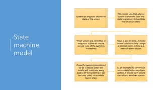 State
machine
model
System at any point of time –is
state of the system
This model says that when a
system Transitions from one
state to another, it should do
that in secure state.
What actions are permitted at
any point in time to ensure
secure state of the system is
maintained.
Focus is also on time, A model
system’s state can only change
at distinct points in time e.g.
when an event occurs.
Once the system is considered
to be in secure state, this
model will make sure every
access to the system is as per
security policy to maintain
secure state.
As an example if a server is in
secure state before windows
update, it should be in secure
state after a windows update.
 