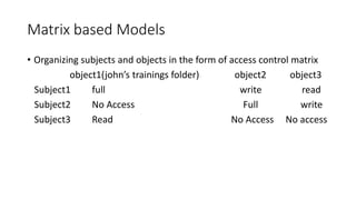 Matrix based Models
• Organizing subjects and objects in the form of access control matrix
object1(john’s trainings folder) object2 object3
Subject1 full write read
Subject2 No Access Full write
Subject3 Read No Access No access
 
