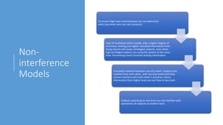Non-
interference
Models
To ensure High level actions(inputs) do not determine
what Low-level users can see (outputs).
Type of multilevel lattice model, with a higher degree of
strictness, limiting any higher-classified information from
being shared with lower privileged subjects, even when
high privileged subjects are using the system at the same
time. Preventing covert channels leaking information.
Complete isolation between security levels. Subjects are
isolated from each other with security levels that they
cannot interfere with each other’s activities, hence
information from higher level can not flow to low level.
Subjects operating at one level can not interfere with
operations of subjects at another level.
 