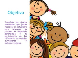 Objetivo
Consolidar los ajustes
razonables que pueda
necesitar un estudiante
para favorecer su
proceso de desarrollo
aprendizaje y su
participación en las
diferentes actividades
curriculares y
extracurriculares.
 