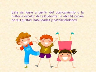 Este se logra a partir del acercamiento a la
historia escolar del estudiante, la identificación
de sus gustos, habilidades y potencialidades.
 
