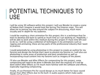 POTENTIAL TECHNIQUES TO
USE
I will be using 3D software within this project; I will use Blender to create a scene
of Naboo that I imagine it would look like during The Empires reign. This will
allow me to portray my idea around the subject I'm discussing, much more
visually and in-depth for my audience.
I could be creating a short animation for this project; this is a technique that I'm
keen to develop and want to spend as much time as I can working on. Hopefully, I
will be able to work within this medium during this project if I have time left over
to do so. I will be using a collection of techniques in my animations such as
rigging and animating, these are key parts of the professional industry that I want
to practice.
I could potentially be using photoshop in this project to create an outline for my
fanzine and design the format that I want to present my fanzine in. I will also use
photoshop in some areas of production and post-production as well as
incorporating visual content into my fanzine such as imagery of the planet.
I’ll also use Blender and After Effects for compositing for this project, some
compositing will need to be done in Blender but then the majority of it will be
done within After Effects as I'm much more familiar with the software and effects,
especially regarding compositing.
Finally, ill use Premiere Pro for sound design as its much better for basic sound
design than After Effects due to the built-in audio aspects which make audio
 