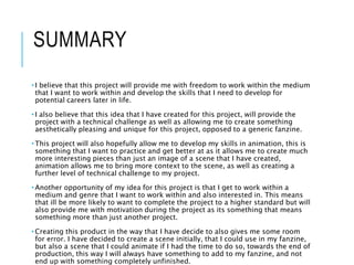 SUMMARY
• I believe that this project will provide me with freedom to work within the medium
that I want to work within and develop the skills that I need to develop for
potential careers later in life.
• I also believe that this idea that I have created for this project, will provide the
project with a technical challenge as well as allowing me to create something
aesthetically pleasing and unique for this project, opposed to a generic fanzine.
• This project will also hopefully allow me to develop my skills in animation, this is
something that I want to practice and get better at as it allows me to create much
more interesting pieces than just an image of a scene that I have created,
animation allows me to bring more context to the scene, as well as creating a
further level of technical challenge to my project.
• Another opportunity of my idea for this project is that I get to work within a
medium and genre that I want to work within and also interested in. This means
that ill be more likely to want to complete the project to a higher standard but will
also provide me with motivation during the project as its something that means
something more than just another project.
• Creating this product in the way that I have decide to also gives me some room
for error. I have decided to create a scene initially, that I could use in my fanzine,
but also a scene that I could animate if I had the time to do so, towards the end of
production, this way I will always have something to add to my fanzine, and not
end up with something completely unfinished.
 