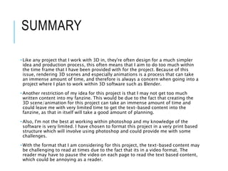 SUMMARY
• Like any project that I work with 3D in, they're often design for a much simpler
idea and production process, this often means that I aim to do too much within
the time frame that I have been provided with for the project. Because of this
issue, rendering 3D scenes and especially animations is a process that can take
an immense amount of time, and therefore is always a concern when going into a
project where I plan to work within 3D software such as Blender.
• Another restriction of my idea for this project is that I may not get too much
written content into my fanzine. This would be due to the fact that creating the
3D scene/animation for this project can take an immense amount of time and
could leave me with very limited time to get the text-based content into the
fanzine, as that in itself will take a good amount of planning.
• Also, I'm not the best at working within photoshop and my knowledge of the
software is very limited. I have chosen to format this project in a very print based
structure which will involve using photoshop and could provide me with some
challenges.
• With the format that I am considering for this project, the text-based content may
be challenging to read at times due to the fact that its in a video format. The
reader may have to pause the video on each page to read the text based content,
which could be annoying as a reader.
 
