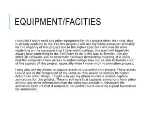 EQUIPMENT/FACITIES
I shouldn’t really need any other equipment for this project other than that, that
is already available to me. For this project, I will use my home computer primarily
for the majority of this project due to the higher spec but I will also do some
modelling on the computer that I have within college, this way I will hopefully
always have something to do. I will have to do it this way as Blender, like any
other 3D software, can be extremely hardware demanding meaning, it is likely
that the computer I have access to within college may not be able to handle a lot
of the aspects of this project, especially when I move into the animation process.
I may also use my phone to capture assets to use within this project. These assets
I could use in the foreground of my scene as they would potentially be higher
detail than other things. I might also use my phone to create motion capture
animations for this project. There is software that captures animations from video
without any other information than the video you provide it. Obviously the
animation aperture that it outputs is not perfect but it could be a good foundation
for animations.
 