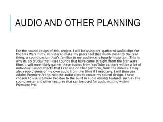 AUDIO AND OTHER PLANNING
For the sound design of this project, I will be using pre-gathered audio clips for
the Star Wars films. In order to make my piece feel that much closer to the real
thing, a sound design that’s familiar to my audience is hugely important. This is
why its so crucial that I use sounds that have come straight from the Star Wars
films. I will most likely gather these audios from YouTube as there will be a lot of
individual sound effects that I can use on that platform, from the movies. I may
also record some of my own audio from the films if I need any. I will then use
Adobe Premiere Pro to edit the audio clips to create my sound design. I have
chosen to use Premiere Pro due to the built in audio mixing features such as the
sound meter and other features that can be used for audio editing within
Premiere Pro.
 