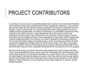 PROJECT CONTRIBUTORS
Currently, I'm unsure on the specific people that I want to interview and therefore
cant provide names and contact details of the individuals. However, I can outline
my current ideas for the general group of people that I want to interview for this
project. I want to head over to a community discussion based platform such as
reddit and find people who are active contributors in subreddits and discussions
related to Star Wars content. I have decided to do it this way as I want my
interviews to have quite a big influence on the outcome of my projects. I know
that there will be people out there more educated on Star Wars and the topic that
I will be exploring within this fanzine, so I feel it would be extremely useful for
me to interview these types of people to get a more accurate perception of what
could have happened to Naboo during The Empires reign. This way, my project
will have a higher chance of making sense to a larger audience of Star Wars fans
and therefore may be more enjoyable and familiar to my audience for this project.
Because ill be doing an online interview with people that I don’t know and have
never, and probably will never meet, I wont be recording the interviews and I will
most likely present my interviews’ findings in a visual form such as screenshots.
An advantage to doing interviews this way is that they will be much easier going
and my interviewee will most likely feel more relaxed and provide me with more
details in their responses to my questions than they might do in person, whilst
being recorded.
 