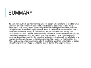SUMMARY
To summaries, I will be interviewing random people who are fans of the Star Wars
universe on platforms such as Reddit, in subreddits dedicated to Star Wars.
Because of this, I will just be contacting them via messages within the platform,
using Reddit’s direct messaging feature. I will ask them the five questions that I
have outlined in the previous slide to help inform my decisions during the
production process. I will be using these interviews to inform my decision making
during production to help me to recreate this planet as close to the original as
possible. In addition to this, the people that I'm interviewing will hopefully have a
much more knowledgeable insight into the Star Wars universe further than the
films and animated series, meaning I will be able to use their knowledge to get an
idea of what will have happened to the planet during The Empires reign.
 