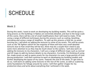 SCHEDULE
Week 2:
During this week, I want to work on developing my building models. This will be quite a
long process as the buildings in Naboo are extremely detailed, and due to the large scale
of this scene, there will be a lot of small modifications that I will need to make. I’ll be
using a range of different techniques during this process such as scaling, bevelling,
extruding and using a range of modifiers. To split up this process a little bit, to avoid
burning out, I will work on adding the textures to some of my assets. This will be assets
such as the TIE fighters which for the majority of them will have very small detailed
textures due to how small they will be but, there may be a couple that I need to pay
some more attention to as they may be much closer to the camera. I will also work on
adding the textures to my characters. I will use a range of different maps such as normal
and UV maps to add my texture details to my characters. Currently, I'm thinking of using
fan-made assets as well as game assets for my characters to save a large portion of time
during production. I will then continue to work on developing my building models and
further developing the layout of my scene. Towards the end of the week, if I get time to
do so, I will work on adding some textures to the rest of the scene, as well as scattering
some foundations for foliage around my scene. I will then gather images for my
production diary and write about everything that I achieved in the week.
 