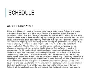 SCHEDULE
Week 3 (Holiday Week):
Going into this week, I want to continue work on my textures and foliage. It is crucial
that I get this part right and pay a large amount of attention towards this area of
production, due to how much foliage influences the look of Naboo within the Star Wars
universe. I then want to work on texturing my buildings. This will be something that may
take a little while as it will be extremely important that I get these textures right as they
will be quite a large aspect of my final product. During this process of texturing, I may
need to alter my models of the buildings to add some more detail to areas that I
previously hadn’t. Also in this week, I want to work on getting a rig ready for my
characters, to do this, I plan on using Adobe Mixamo. This software is used to AI
generate rigs for 3D models. I will use this software to get a simple rig quickly for my
characters. I will then download these now rigged characters from Mixamo as well as
downloading some basic pre-made animations from Mixamo to incorporate into my
scene. These animations will be the basic animations at the very start of my animation if
I manage to finish the still version of the scene in time. Towards the end of the week, if I
have all the textures and foliage done, and I'm happy with everything, I will do some
touch ups and add waterfalls to my mountains in the background. I'm not too sure how
to do this but I'm sure there will be some tutorials on the internet that ill be able to
follow. I will then collect images for the process that I had undergone throughout the
 