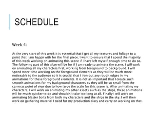 SCHEDULE
Week 4:
At the very start of this week it is essential that I get all my textures and foliage to a
point that I am happy with for the final piece. I want to ensure that I spend the majority
of this week working on animating this scene if I have left myself enough time to do so.
The following part of this plan will be for if I am ready to animate the scene. I will work
on animating all my characters first, working from foreground to background. I will
spend more time working on the foreground elements as they will be much more
noticeable to the audience so it is crucial that I iron out any rough edges in my
animations for these foreground elements. It is not as important that I create such
smooth animations for my background characters as they will be so small from the
cameras point of view due to how large the scale for this scene is. After animating my
characters, I will work on animating my other assets such as the ships, these animations
will be much quicker to do and shouldn’t take too long at all. Finally I will work on
animating blaster bolts from both my characters and the ships in the sky. I will then
work on gathering material I need for my production diary and carry on working on that.
 