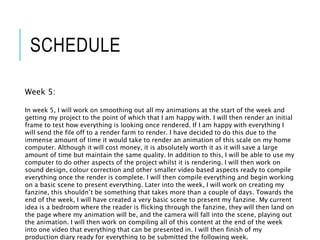 SCHEDULE
Week 5:
In week 5, I will work on smoothing out all my animations at the start of the week and
getting my project to the point of which that I am happy with. I will then render an initial
frame to test how everything is looking once rendered. If I am happy with everything I
will send the file off to a render farm to render. I have decided to do this due to the
immense amount of time it would take to render an animation of this scale on my home
computer. Although it will cost money, it is absolutely worth it as it will save a large
amount of time but maintain the same quality. In addition to this, I will be able to use my
computer to do other aspects of the project whilst it is rendering. I will then work on
sound design, colour correction and other smaller video based aspects ready to compile
everything once the render is complete. I will then compile everything and begin working
on a basic scene to present everything. Later into the week, I will work on creating my
fanzine, this shouldn’t be something that takes more than a couple of days. Towards the
end of the week, I will have created a very basic scene to present my fanzine. My current
idea is a bedroom where the reader is flicking through the fanzine, they will then land on
the page where my animation will be, and the camera will fall into the scene, playing out
the animation. I will then work on compiling all of this content at the end of the week
into one video that everything that can be presented in. I will then finish of my
production diary ready for everything to be submitted the following week.
 