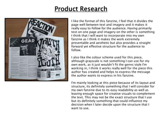 I like the format of this fanzine, I feel that it divides the
page well between text and imagery and it makes it
really easy to follow for the audience. Having primarily
text on one page and imagery on the other is something
I think that I will want to incorporate into my own
fanzine as I think it makes the work extremely
presentable and aesthetic but also provides a straight
forward yet effective structure for the audience to
follow.
I also like the colour scheme used for this piece,
although grayscale is not something I can use for my
own work, as it just wouldn’t fit the genre/style I'm
working in, I think it works really well for the piece this
author has created and helps to express the message
the author wants to express in his fanzine.
I'm mainly looking at this piece because of its layout and
structure, its definitely something that I will consider for
my own fanzine due to its easy readability as well as
leaving enough space for creative visuals to complement
the text. This may not be the exact structure that I use
but its definitely something that could influence my
decision when I later decide upon the structure that I
want to use.
Product Research
 