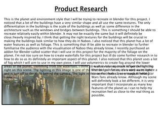 This is the planet and environment style that I will be trying to recreate in blender for this project. I
noticed that a lot of the buildings have a very similar shape and all use the same textures. The only
differentiation in the buildings is the scale of the buildings as well as some difference in the
architecture such as the windows and bridges between buildings. This is something I should be able to
recreate relatively easily within blender. It may not be exactly the same but it will definitely be
close/heavily inspired by. I think that getting the right textures for the buildings will be crucial in
making the buildings look similar to how they do in Naboo. I also noticed that this planet has a lot of
water features as well as foliage. This is something that ill be able to recreate in blender to further
familiarise the audience with the visualisation of Naboo they already know. I recently purchased an
addon for Blender called scatter that I will use in this project for the majority of the foliage on the
planet. I'm not too sure on how to create waterfalls for this project but ill do some further research in to
how to do so as its definitely an important aspect of this planet. I also noticed that this planet uses a lot
of fog which I will aim to use in my own piece. I will use volumetrics to create fog around the lower
areas of the planet, stemming from the waterfalls. I think its is also very important to get the lighting
right on this scene. The lighting in this image is one of the first things I notice, it’s a very warm light
and is just off to the right behind the camera. The light in this scene creates a very tranquil feeling
scene.
I want to take as much influence from this
shot as I can for my own work to try create a
scene that feels close enough to what Star
Wars fans already know. Although my scene
will definitely look a lot different, it is very
important that I incorporate as many key
features of the planet as I can to help my
recreation feel as close to the real thing as
possible.
Product Research
 