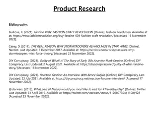Bibliography:
Burkova, R. (2021). Fanzine #004: FASHION CRAFT REVOLUTION. [Online]. Fashion Revolution. Available at:
at: https://www.fashionrevolution.org/buy-fanzine-004-fashion-craft-revolution/ [Accessed 16 November
2022].
Casey, D. (2017). THE REAL REASON WHY STORMTROOPERS ALWAYS MISS IN STAR WARS. [Online].
Nerdist. Last Updated: 3 December 2017. Available at: https://nerdist.com/article/star-wars-why-
stormtroopers-miss-force-theory/ [Accessed 23 November 2022].
DIY Conspiracy. (2021). Guilty of What? // The Story of Early ’80s Anarcho-Punk Fanzine. [Online]. DIY
Conspiracy. Last Updated: 2 August 2021. Available at: https://diyconspiracy.net/guilty-of-what-fanzine-
story/ [Accessed 16 November 2022].
DIY Conspiracy. (2021). Reaction Fanzine: An Interview With Bence Sabján. [Online]. DIY Conspiracy. Last
Updated: 23 July 2021. Available at: https://diyconspiracy.net/reaction-fanzine-interview/ [Accessed 17
November 2022].
@starwars. (2019). What part of Naboo would you most like to visit for #TravelTuesday?. [Online]. Twitter.
Last Updated: 23 April 2019. Available at: https://twitter.com/starwars/status/1120807304411004928
[Accessed 23 November 2022].
Product Research
 
