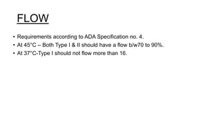 FLOW
• Requirements according to ADA Specification no. 4.
• At 45°C – Both Type I & II should have a flow b/w70 to 90%.
• At 37°C-Type I should not flow more than 16.
 
