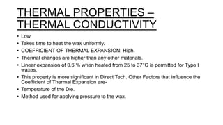 THERMAL PROPERTIES –
THERMAL CONDUCTIVITY
• Low.
• Takes time to heat the wax uniformly.
• COEFFICIENT OF THERMAL EXPANSION: High.
• Thermal changes are higher than any other materials.
• Linear expansion of 0.6 % when heated from 25 to 37°C is permitted for Type I
waxes.
• This property is more significant in Direct Tech. Other Factors that influence the
Coefficient of Thermal Expansion are-
• Temperature of the Die.
• Method used for applying pressure to the wax.
 