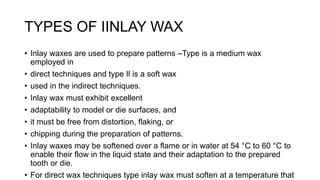 TYPES OF IINLAY WAX
• Inlay waxes are used to prepare patterns –Type is a medium wax
employed in
• direct techniques and type Il is a soft wax
• used in the indirect techniques.
• Inlay wax must exhibit excellent
• adaptability to model or die surfaces, and
• it must be free from distortion, flaking, or
• chipping during the preparation of patterns.
• Inlay waxes may be softened over a flame or in water at 54 °C to 60 °C to
enable their flow in the liquid state and their adaptation to the prepared
tooth or die.
• For direct wax techniques type inlay wax must soften at a temperature that
 