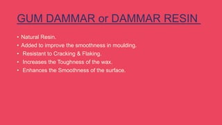 GUM DAMMAR or DAMMAR RESIN
• Natural Resin.
• Added to improve the smoothness in moulding.
• Resistant to Cracking & Flaking.
• Increases the Toughness of the wax.
• Enhances the Smoothness of the surface.
 