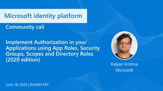 Microsoft identity platform
June 18, 2020 | 9:00AM PST
Community call
Implement Authorization in your
Applications using App Roles, Security
Groups, Scopes and Directory Roles
(2020 edition)
Kalyan Krishna
Microsoft
 