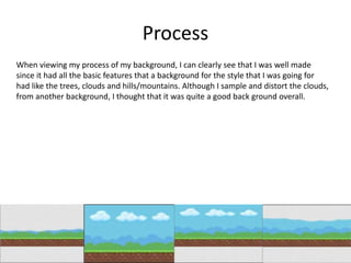 Process
When viewing my process of my background, I can clearly see that I was well made
since it had all the basic features that a background for the style that I was going for
had like the trees, clouds and hills/mountains. Although I sample and distort the clouds,
from another background, I thought that it was quite a good back ground overall.
 