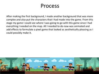 Process
After making the first background, I made another background that was more
complex and also put the characters that I had made into the game. From this
stage my game I could see where I was going to go with this game since I had
everything I needed on the map. All I needed to do now was animated and
add effects to formulate a pixel game that looked as aesthetically pleasing as I
could possibly make it.
 