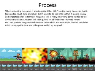 Process
When animating the game, it was important that didn't do too many frames so that it
took up too much time and also I didn't want to do too little so that it looked cranky
and unprofessional. In terms of my game, this is really where my game started to feel
alive and functional. Overall this took quite a lot of time since I have to render
out two parts of my game and animate them which was worth it in the end so I didn't
mind taking up the time since the game ended up very well.
 