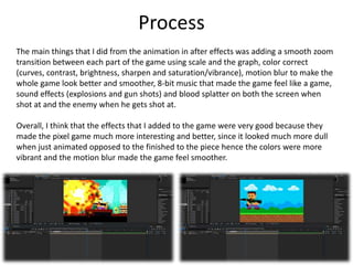 Process
The main things that I did from the animation in after effects was adding a smooth zoom
transition between each part of the game using scale and the graph, color correct
(curves, contrast, brightness, sharpen and saturation/vibrance), motion blur to make the
whole game look better and smoother, 8-bit music that made the game feel like a game,
sound effects (explosions and gun shots) and blood splatter on both the screen when
shot at and the enemy when he gets shot at.
Overall, I think that the effects that I added to the game were very good because they
made the pixel game much more interesting and better, since it looked much more dull
when just animated opposed to the finished to the piece hence the colors were more
vibrant and the motion blur made the game feel smoother.
 