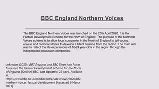 BBC England Northern Voices
The BBC England Northern Voices was launched on the 25th April 2020. It is the
Factual Development Scheme for the North of England. The purpose of the Northern
Voices scheme is to allow local companies in the North of England to tell young,
unique and regional stories to develop a talent pipeline from the region. The main aim
was to reflect the life experiences of 16-24 year-olds in the region through the
independent production companies.
unknown. (2020). BBC England and BBC Three join forces
to launch the Factual Development Scheme for the North
of England. [Online]. BBC. Last Updated: 25 April. Available
at:
https://www.bbc.co.uk/mediacentre/latestnews/2020/bbc-
northern-voices-factual-development [Accessed 9 March
2023]
 