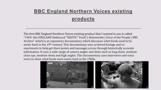 BBC England Northern Voices existing
products
The first BBC England Northern Voices existing product that I wanted to use is called
“1969: Has ENGLAND Embraced "EXOTIC" Food? | Nationwide | Voice of the People | BBC
Archive” which is an expository documentary which discusses what foods used to be
exotic back in the 19th century. This documentary uses archived footage and re-
enactments to help get there points and messages across through historically accurate
information. It uses a wide range of camera angles and shots such as long shots, medium
close ups, medium shots and high angles. This documentary uses interviews and voice
overs to show what foods were exotic back in the 1900s.
 