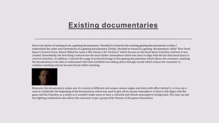 Existing documentaries
Due to my desire of wanting to do a gaming documentary, I decided to research into existing gaming documentaries so then I
understand the codes and conventions of a gaming documentary. Firstly, I decided to research a gaming documentary called “How Dead
Space's Scariest Scene Almost Killed the Game | War Stories | Ars Technica” which focuses on the Dead Space franchise and how it was
created. Immediately, the first thing I noticed was the more darker atmosphere which was done to align with the fact that Dead Space is
a horror franchise. In addition, I noticed the usage of archived footage in this gaming documentary which allows the consumer watching
the documentary to be able to understand what Glen Schofield was talking about through visuals which entices the consumer to
continue watching and not become bored whilst watching.
Moreover, the documentary makes use of a variety of different and unique camera angles and shots with effect behind it. A close up is
used at (relatively) the beginning of the documentary which was used to give off an uneasy atmosphere so then it still aligns with the
game and the franchise as a whole as it wouldn’t make sense to have a colourful and vibrant atmospheric background. The close up and
low lighting combination also allows the consumer to get a grasp of the themes of the games themselves.
 