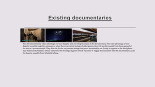 Existing documentaries
Also, the documentary takes advantage and uses diegetic and non-diegetic sound in the documentary. They take advantage of non-
diegetic sound through the cutaways as when there is archived footage of other games, they will use the sounds from them games for
the text as a prime example. They also did this for any movies footage they were permitted to use. Lastly, in regards to the third photo,
they framed Schofield in a similar fashion to the Dead Space games which was done to engage the consumer into the documentary. All of
the diegetic sound is from Schofield talking.
 