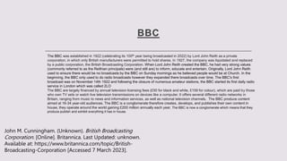 BBC
The BBC was established in 1922 (celebrating its 100th year being broadcasted in 2022) by Lord John Reith as a private
corporation, in which only British manufacturers were permitted to hold shares. In 1927, the company was liquidated and replaced
by a public corporation, the British Broadcasting Corporation. When Lord John Reith created the BBC, he had very strong values
(commonly referred to as the Reithian principals) were (and still are) to inform, educate and entertain. Originally, Lord John Reith
used to ensure there would be no broadcasts by the BBC on Sunday mornings as he believed people would be at Church. In the
beginning, the BBC only used to do radio broadcasts however they expanded there broadcasts over time. The BBC's first
broadcast was on November 14th 1922 and following the closure of numerous amateur stations, the BBC started its first daily radio
service in London which was called 2LO
The BBC are largely financed by annual television licensing fees (£50 for black and white, £159 for colour), which are paid by those
who own TV sets or watch live television transmissions on devices like a computer. It offers several different radio networks in
Britain, ranging from music to news and information services, as well as national television channels. The BBC produce content
aimed at 16-34 year-old audiences. The BBC is a conglomerate therefore creates, develops, and publishes their own content in
house, they operate around the world gaining £200 million annually each year. The BBC is now a conglomerate which means that they
produce publish and exhibit everything it has in house.
John M. Cunningham. (Unknown). British Broadcasting
Corporation. [Online]. Britannica. Last Updated: unknown.
Available at: https://www.britannica.com/topic/British-
Broadcasting-Corporation [Accessed 7 March 2023].
 