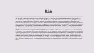 BBC
The BBC have a lot of restrictions due to its TV licensing fee which is a yearly fee (£59 for black and white and £159 for colour) if a
household is broadcasting or recording any forms of live TV. This fee funds the BBC which is the main reason why the BBC does not
need revenue from adverts however they would be unable to show adverts anyways as they are not allowed to have sponsorship
bumpers along with gaining any ad revenue from ads as all the revenue made is put straight back into the production. The government
check to ensure that the money made is being spent wisely which is referred to as the PSB remit. As the BBC is funded by the public the
Government have a responsibility to monitor the spending and what is produced by the BBC to ensure it is in the interest of the public.
The BBC are also confined to not chase a mainstream audience as they have to aim for a niche audience with each of their channels.
OFCOM is the communications regulator in the UK. OFCOM are accountable to parliament and are supposed to act in the best interests
of consumers. They ensure that there is plenty of competition in the marketplace so then no company will charge absurd prices and that
companies act within the law. If broadcasters show programmes that break the rules, OFCOM imposes punishments to the broadcasters
which includes fines. Watershed rules state that the transition to more adult material after 9pm must not be unduly abrupt, and the
strongest material should appear later in the evening. But even then, OFCOM use watershed rules to protect younger viewers from
inappropriate content and protects viewers from harmful and offensive content. OFCOM’s broadcasting Code governs what can be aired
on TV and radio. These are rules for TV channels and radio stations as this sets standards for programmes which broadcasters have to
follow.
 