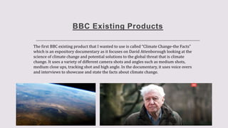 BBC Existing Products
The first BBC existing product that I wanted to use is called “Climate Change-the Facts”
which is an expository documentary as it focuses on David Attenborough looking at the
science of climate change and potential solutions to the global threat that is climate
change. It uses a variety of different camera shots and angles such as medium shots,
medium close ups, tracking shot and high angle. In the documentary, it uses voice overs
and interviews to showcase and state the facts about climate change.
 