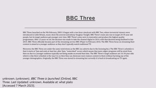 BBC Three
BBC Three launched on the 9th February, 2003. It began with a two hour simulcast with BBC Two, where terrestrial viewers were
introduced to Little Britain, music show Re:covered and Johnny Vaughan Tonight. BBC Three’s main aim was to target 24-35 year old
people, but its target audience got younger over time. BBC Three’s aims were to innovative and produce the highest quality
programmes. After 13 years on air, the decision was made to take the channel digital in 2014, with that decision being finalised in late
2015. BBC Three officially became part of the streaming service BBC iPlayer in February 2016. The BBC Three focus on streaming their
content is aimed at a younger audience as they don’t typically watch traditional TV.
Moreover, the BBC Three are under the same restrictions as the BBC (no adverts due to the licensing fee.) The BBC Three’s schedule is
that it starts at 7pm and ends at 4am but, after 9pm, “watershed” occurs which means that more edgier programs will be aired from
then on due to a younger audience typically not being awake at around that time. The BBC Three’s target audience are 16-34 year olds
which is why there schedule is the way it is so then they can showcase more mature content to them without harming any of the
younger demographics. Originally, the BBC Three was moved to streaming but currently it is back to broadcasting on TV again.
unknown. (unknown). BBC Three is launched. [Online]. BBC
Three. Last Updated: unknown. Available at: what plato
[Accessed 7 March 2023].
 