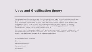Uses and Gratification theory
The uses and gratification theory was first introduced in the 1940s as scholars began to study why
people choose to consume different forms of media. However, in the 1970s, researchers turned
their attention to the outcomes of media usage. The theory is often credited to Jay Blumler and
Elihu Katz’s work in 1974. As media technologies continue to advance, research on uses and
gratifications theory is more important than ever for understanding people’s motivations for
choosing media and the gratifications they get out of it.
It is a media theory that people use media to gratify specific wants and needs. It views media users as active and
motivated when they select the media they choose to use. Usin g this, this informs me that I should ensure the
product I make is enticing to watch and has an interesting subject matter.
4 principles (explain each one)
Diversion
Personal Relationship
Personal identify
Surveillance
 