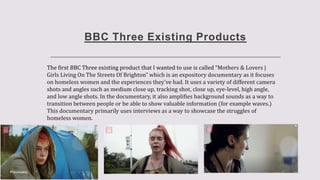 BBC Three Existing Products
The first BBC Three existing product that I wanted to use is called “Mothers & Lovers |
Girls Living On The Streets Of Brighton” which is an expository documentary as it focuses
on homeless women and the experiences they’ve had. It uses a variety of different camera
shots and angles such as medium close up, tracking shot, close up, eye-level, high angle,
and low angle shots. In the documentary, it also amplifies background sounds as a way to
transition between people or be able to show valuable information (for example waves.)
This documentary primarily uses interviews as a way to showcase the struggles of
homeless women.
 