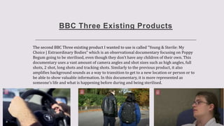BBC Three Existing Products
The second BBC Three existing product I wanted to use is called “Young & Sterile: My
Choice | Extraordinary Bodies” which is an observational documentary focusing on Poppy
Begum going to be sterilised, even though they don't have any children of their own. This
documentary uses a vast amount of camera angles and shot sizes such as high angles, full
shots, 2 shot, long shots and tracking shots. Similarly to the previous product, it also
amplifies background sounds as a way to transition to get to a new location or person or to
be able to show valuable information. In this documentary, it is more represented as
someone’s life and what is happening before during and being sterilised.
 