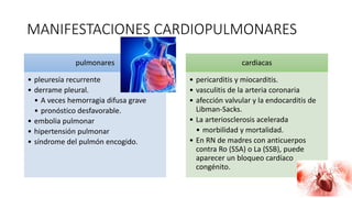 MANIFESTACIONES CARDIOPULMONARES
pulmonares
• pleuresía recurrente
• derrame pleural.
• A veces hemorragia difusa grave
• pronóstico desfavorable.
• embolia pulmonar
• hipertensión pulmonar
• síndrome del pulmón encogido.
cardiacas
• pericarditis y miocarditis.
• vasculitis de la arteria coronaria
• afección valvular y la endocarditis de
Libman-Sacks.
• La arteriosclerosis acelerada
• morbilidad y mortalidad.
• En RN de madres con anticuerpos
contra Ro (SSA) o La (SSB), puede
aparecer un bloqueo cardíaco
congénito.
 