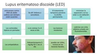 Lupus eritematoso discoide (LED)
anticuerpos contra
DNA de doble
cadena casi siempre
están ausentes
Dx dif: linfoma o
sarcoidosis
El tratamiento
temprano previene
la atrofia
permanente.
minimizar la
exposición a la luz
solar o a la radiación
UV
Los corticoides
tópicos en pomadas
o en cremas 3 o 4
veces al día
Las lesiones
resistentes
cubrirse con cinta
plástica untada con
flurandrenolida.
Los antipalúdicos
hidroxicloroquina 5
mg/kg VO 1 vez al
día
puedes ser útiles,
incluso en las
lesiones faciales.
 