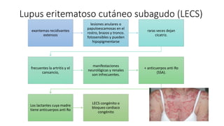 Lupus eritematoso cutáneo subagudo (LECS)
exantemas recidivantes
extensos
lesiones anulares o
papuloescamosas en el
rostro, brazos y tronco.
fotosensibles y pueden
hipopigmentarse
raras veces dejan
cicatriz.
frecuentes la artritis y el
cansancio,
manifestaciones
neurológicas y renales
son infrecuentes.
+ anticuerpos anti Ro
(SSA).
Los lactantes cuya madre
tiene anticuerpos anti Ro
LECS congénito o
bloqueo cardiaco
congénito
 