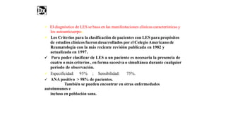  El diagnóstico de LES se basa en las manifestaciones clínicas características y
los autoanticuerpos.
 Los Criterios para la clasificación de pacientes con LES para propósitos
de estudios clínicos fueron desarrollados por el ColegioAmericano de
Reumatología con la más reciente revisión publicada en 1982 y
actualizada en 1997.
 Para poder clasificar de LES a un paciente es necesaria la presencia de
cuatro o más criterios , en forma sucesiva o simultánea durante cualquier
período de observación.
 Especificidad: 95% ; Sensibilidad: 75%.
 ANA positivo > 98% de pacientes.
También se pueden encontrar en otras enfermedades
autoinmunes e
incluso en población sana.
 