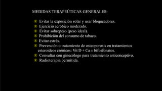 MEDIDAS TERAPEÚTICAS GENERALES:
® Evitar la exposición solar y usar bloqueadores.
® Ejercicio aeróbico moderado.
® Evitar sobrepeso (peso ideal).
® Prohibición del consumo de tabaco.
® Evitar estrés.
® Prevención o tratamiento de osteoporosis en tratamientos
esteroideos crónicos: Vit D + Ca ± bifosfonatos.
® Consultar con ginecólogo para tratamiento anticonceptivo.
® Radioterapia permitida.
 