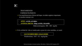 Rx
TRATAMIENTO
FARMACOLÓGICO:
® Las manifestaciones clínicas del lupus sin daño orgánico importante
se pueden manejar con:
 AINES: artritis, artralgias.
 ANTIMALÁRICOS: fatiga, artritis y dermatitis
Hidroxicloroquina: 200 - 400 mg/día
® Si la calidad de vida es inadecuada a pesar de estas medidas, se usará:
 GLUCOCORTICOIDESABAJASDOSIS
Prednisolona: 0.07 - 0.3 mg/kg/día
Harrison’principles of internal medicine 18th edition. McGraw-Hill Companies 2012.
 
