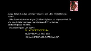 Índice de fertilidad en varones y mujeres con LES: probablemente
normal.
El índice de abortos es mayor (doble o triple) en las mujeres con LES
y la muerte fetal es mayor en madres con LES activo, ac -
antifosfolípidos o nefritis.
Tratamiento para LES activo:
GLUCOCORTICOIDES IV:
PREDNISONA a bajas dosis
BETAMETASONA/DEXAMETASONA
 