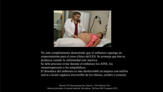 No está completamente demostrado que el embarazo suponga un
empeoramiento para el curso clínico del LES. Se aconseja que éste se
produzca cuando la enfermedad esté inactiva.
Se debe procurar evitar durante el embarazo los AINE, los
inmunosupresores y los antipalúdicos.
El desenlace del embarazo es más desfavorable en mujeres con nefritis
activa o lesión orgánica irreversible de los riñones, cerebro o corazón.
Manual CTO Reumatología 8va Edición,. CTO Editorial, 2011
Harrison’principles of internal medicine 18th edition. McGraw-Hill Companies 2012.
 